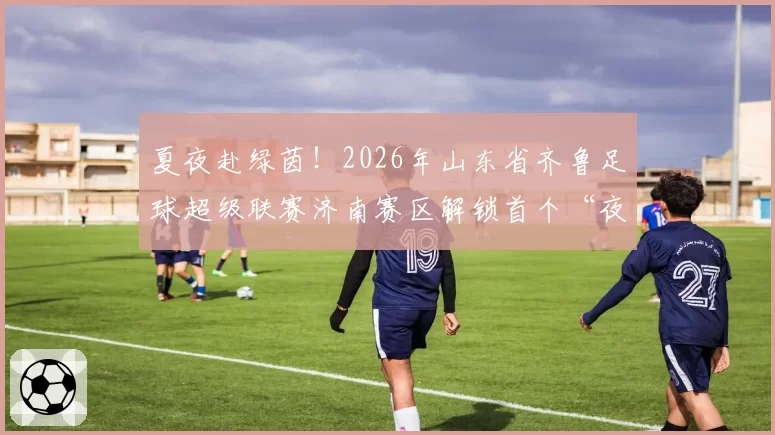 夏夜赴绿茵！2026年山东省齐鲁足球超级联赛济南赛区解锁首个“夜场”