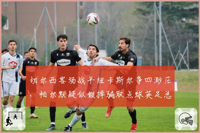 切尔西客场战平纽卡斯尔争四渺茫,帕尔默疑似假摔骗取点球英足总引入“假摔复核”机制呼声再起