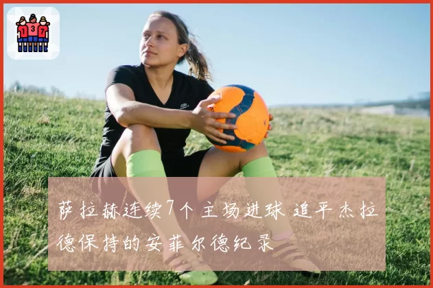 萨拉赫连续7个主场进球 追平杰拉德保持的安菲尔德纪录