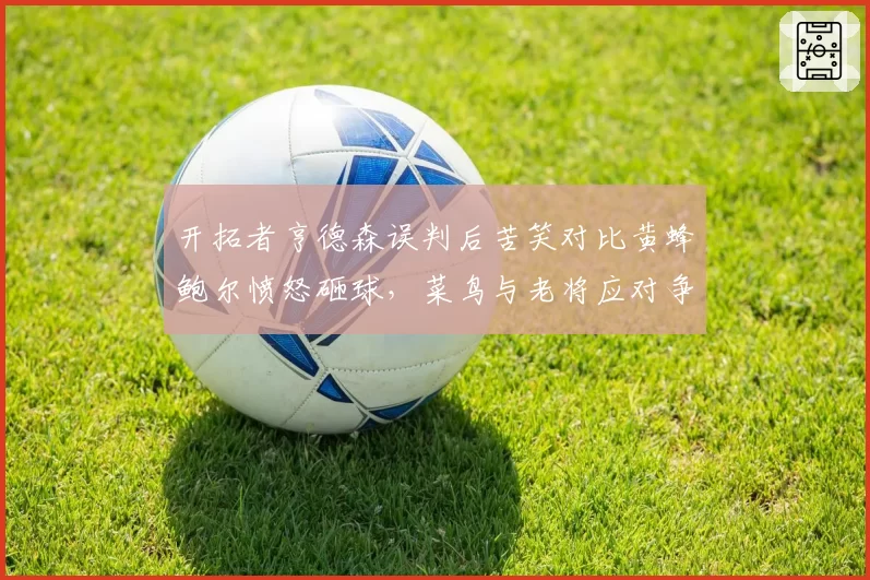 开拓者亨德森误判后苦笑对比黄蜂鲍尔愤怒砸球，菜鸟与老将应对争议判罚迥异