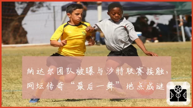 纳达尔团队被曝与沙特联赛接触，网坛传奇“最后一舞”地点成谜