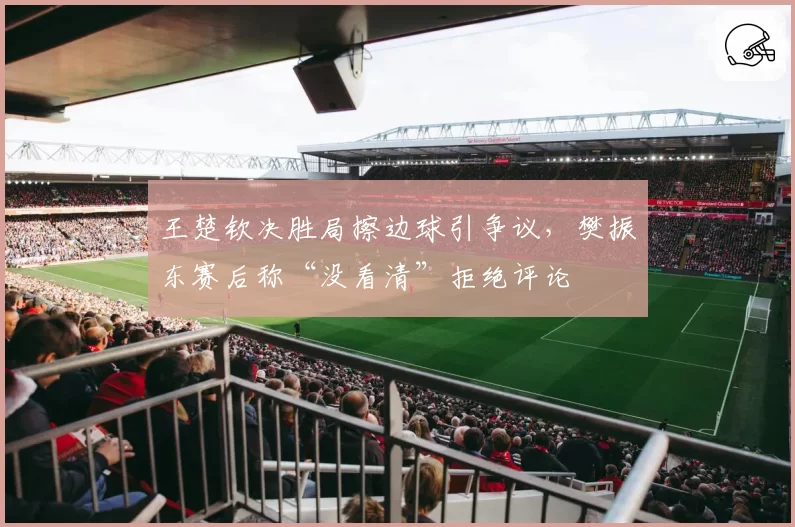 王楚钦决胜局擦边球引争议，樊振东赛后称“没看清”拒绝评论