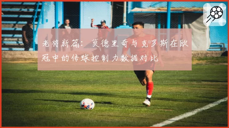 老将新篇：莫德里奇与克罗斯在欧冠中的传球控制力数据对比