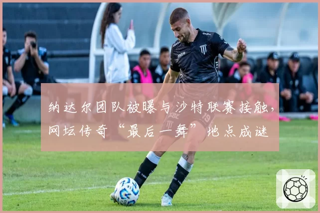 纳达尔团队被曝与沙特联赛接触，网坛传奇“最后一舞”地点成谜