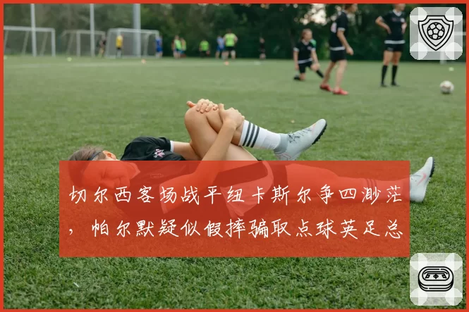 切尔西客场战平纽卡斯尔争四渺茫,帕尔默疑似假摔骗取点球英足总引入“假摔复核”机制呼声再起