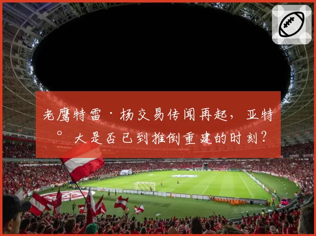 老鹰特雷·杨交易传闻再起，亚特兰大是否已到推倒重建的时刻？