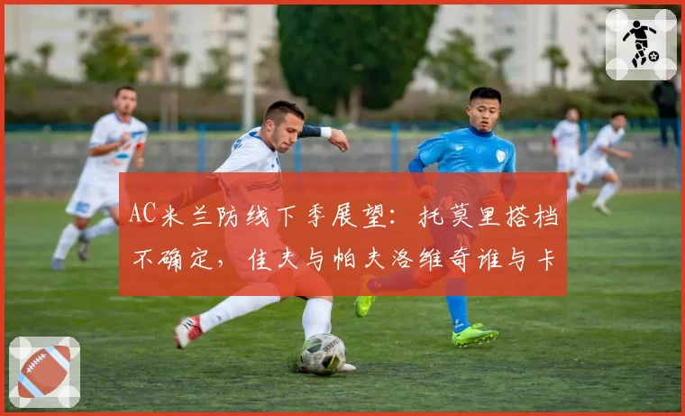 AC米兰防线下季展望:托莫里搭档不确定,佳夫与帕夫洛维奇谁与卡拉布里亚更配