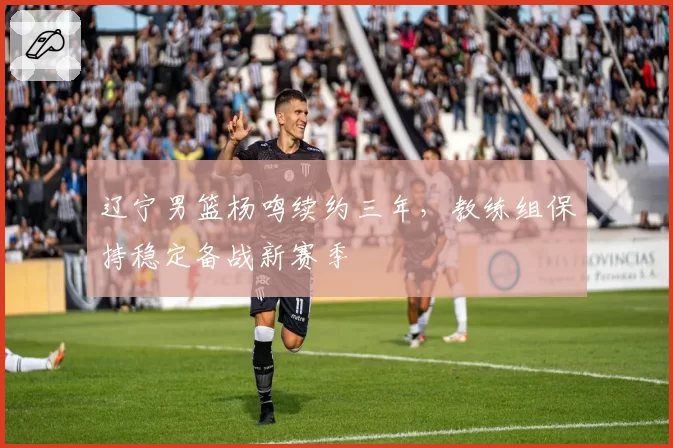 辽宁男篮杨鸣续约三年，教练组保持稳定备战新赛季
